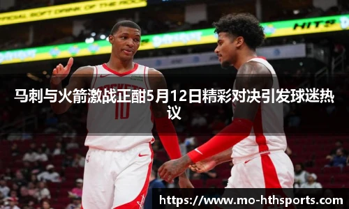 马刺与火箭激战正酣5月12日精彩对决引发球迷热议